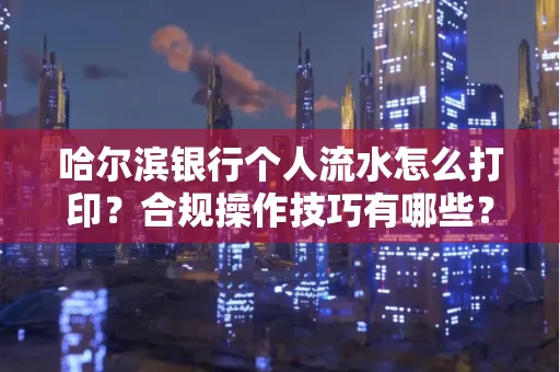 哈尔滨银行个人流水怎么打印?合规操作技巧有哪些?